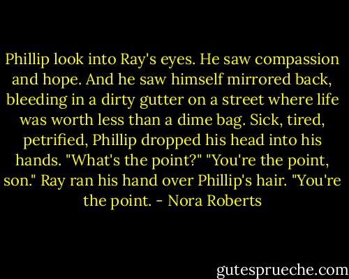 Phillip look into Ray's eyes. He saw compassion and hope. And he saw himself mirrored back, bleeding in a dirty gutter on a street where life was worth less than a dime bag.<br />Sick, tired, petrified, Phillip dropped his head into his hands.<br />"What's the point?"<br />"You're the point, son." Ray ran his hand over Phillip's hair. "You're the point. - Nora Roberts