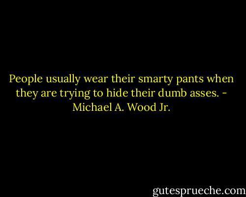 People usually wear their smarty pants when they are trying to hide their dumb asses. - Michael A. Wood Jr.