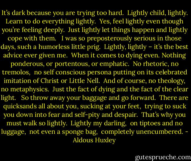 It’s dark because you are trying too hard. <br />Lightly child, lightly. Learn to do everything lightly. <br />Yes, feel lightly even though you’re feeling deeply. <br />Just lightly let things happen and lightly cope with them. <br /><br />I was so preposterously serious in those days, such a humorless little prig. <br />Lightly, lightly – it’s the best advice ever given me. <br />When it comes to dying even. Nothing ponderous, or portentous, or emphatic. <br />No rhetoric, no tremolos, <br />no self conscious persona putting on its celebrated imitation of Christ or Little Nell. <br />And of course, no theology, no metaphysics. <br />Just the fact of dying and the fact of the clear light. <br /><br />So throw away your baggage and go forward. <br />There are quicksands all about you, sucking at your feet, <br />trying to suck you down into fear and self-pity and despair. <br />That’s why you must walk so lightly. <br />Lightly my darling, <br />on tiptoes and no luggage, <br />not even a sponge bag, <br />completely unencumbered. - Aldous Huxley