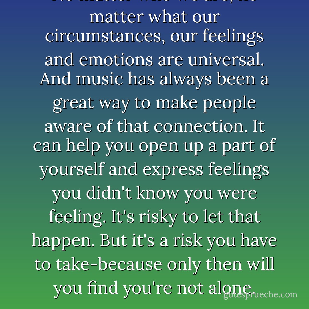 No matter who we are, no matter what our circumstances, our feelings and emotions are universal. And music has always been a great way to make people aware of that connection. It can help you open up a part of yourself and express feelings you didn't know you were feeling. It's risky to let that happen. But it's a risk you have to take-because only then will you find you're not alone. - Josh Groban