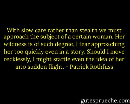 With slow care rather than stealth we must approach the subject of a certain woman. Her wildness is of such degree, I fear approaching her too quickly even in a story. Should I move recklessly, I might startle even the idea of her into sudden flight. - Patrick Rothfuss