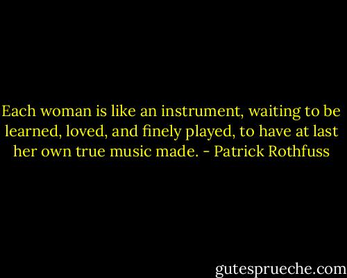Each woman is like an instrument, waiting to be learned, loved, and finely played, to have at last her own true music made. - Patrick Rothfuss