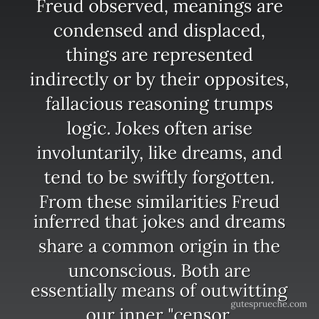 In both jokes and dreams, Freud observed, meanings are condensed and displaced, things are represented indirectly or by their opposites, fallacious reasoning trumps logic. Jokes often arise involuntarily, like dreams, and tend to be swiftly forgotten. From these similarities Freud inferred that jokes and dreams share a common origin in the unconscious. Both are essentially means of outwitting our inner "censor. - Jim Holt