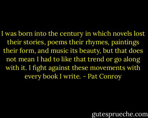 I was born into the century in which novels lost their stories, poems their rhymes, paintings their form, and music its beauty, but that does not mean I had to like that trend or go along with it. I fight against these movements with every book I write. - Pat Conroy