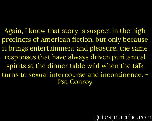 Again, I know that story is suspect in the high precincts of American fiction, but only because it brings entertainment and pleasure, the same responses that have always driven puritanical spirits at the dinner table wild when the talk turns to sexual intercourse and incontinence. - Pat Conroy