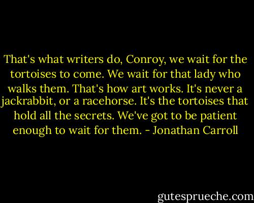 That's what writers do, Conroy, we wait for the tortoises to come. We wait for that lady who walks them. That's how art works. It's never a jackrabbit, or a racehorse. It's the tortoises that hold all the secrets. We've got to be patient enough to wait for them. - Jonathan Carroll