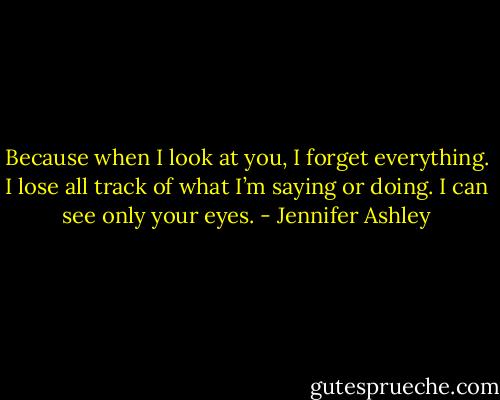 Because when I look at you, I forget everything. I lose all track of what I’m saying or doing. I can see only your eyes. - Jennifer Ashley