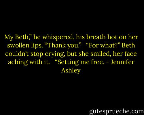 My Beth,” he whispered, his breath hot on her swollen lips. “Thank you.” <br /><br />“For what?” Beth couldn’t stop crying, but she smiled, her face aching with it. <br /><br />“Setting me free. - Jennifer Ashley