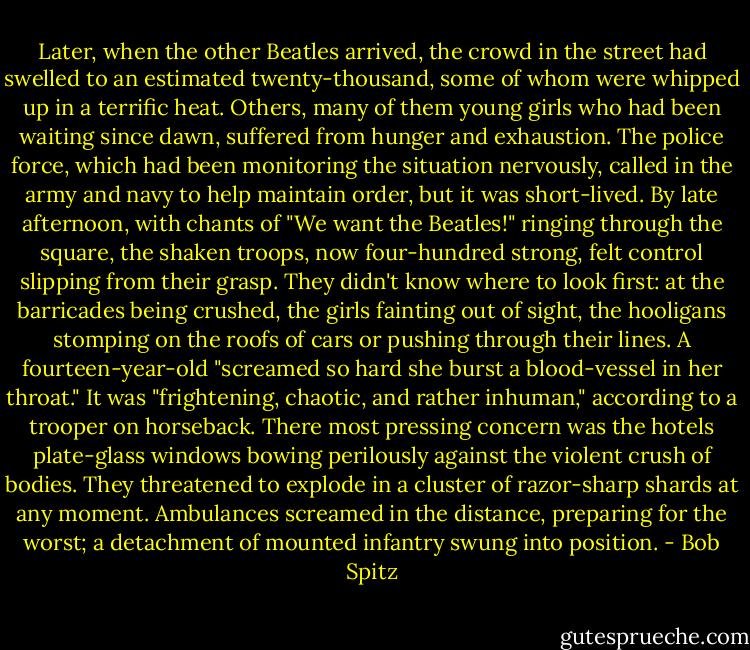 Later, when the other Beatles arrived, the crowd in the street had swelled to an estimated twenty-thousand, some of whom were whipped up in a terrific heat. Others, many of them young girls who had been waiting since dawn, suffered from hunger and exhaustion. The police force, which had been monitoring the situation nervously, called in the army and navy to help maintain order, but it was short-lived. By late afternoon, with chants of "We want the Beatles!" ringing through the square, the shaken troops, now four-hundred strong, felt control slipping from their grasp. They didn't know where to look first: at the barricades being crushed, the girls fainting out of sight, the hooligans stomping on the roofs of cars or pushing through their lines. A fourteen-year-old "screamed so hard she burst a blood-vessel in her throat." It was "frightening, chaotic, and rather inhuman," according to a trooper on horseback. There most pressing concern was the hotels plate-glass windows bowing perilously against the violent crush of bodies. They threatened to explode in a cluster of razor-sharp shards at any moment. Ambulances screamed in the distance, preparing for the worst; a detachment of mounted infantry swung into position. - Bob Spitz