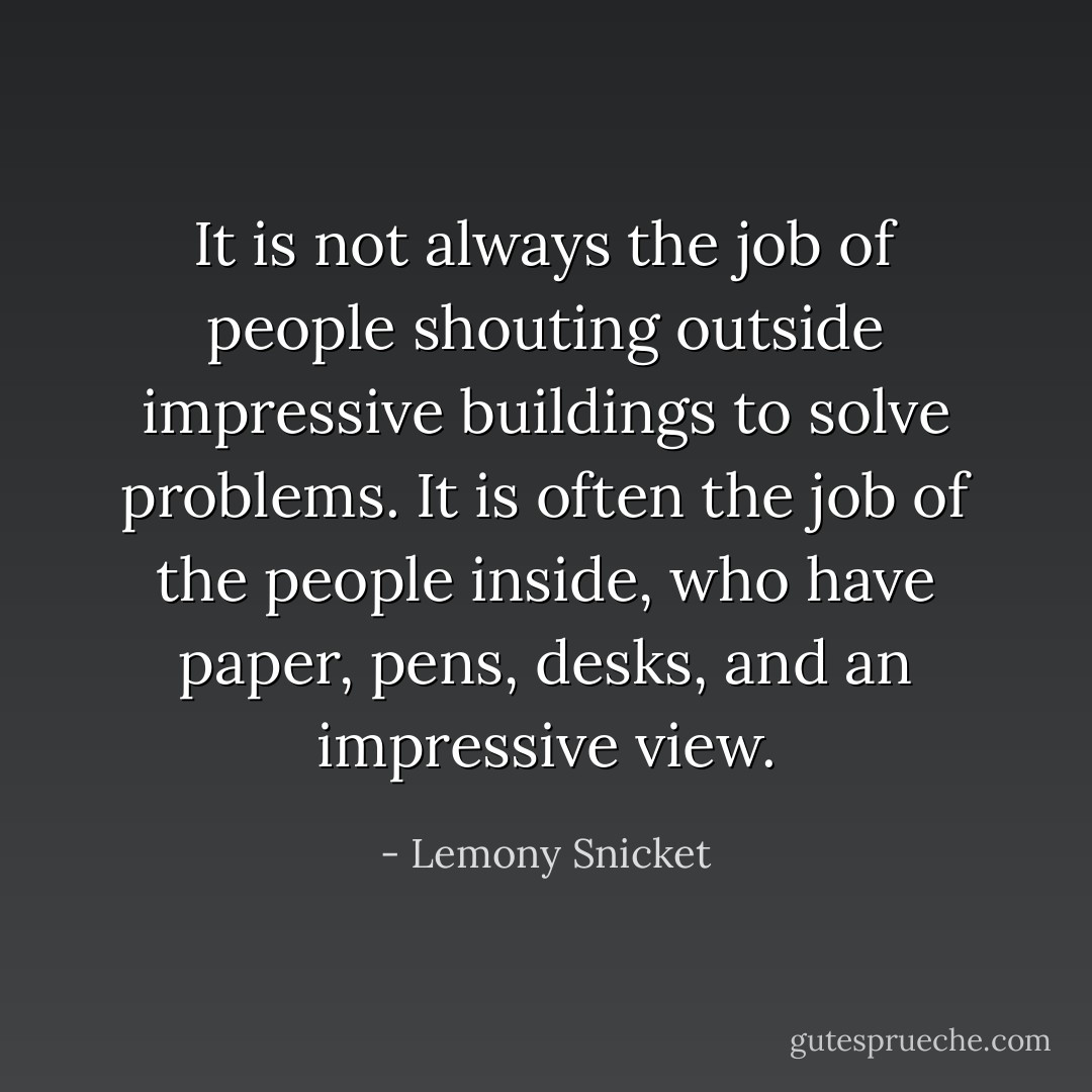 It is not always the job of people shouting outside impressive buildings to solve problems. It is often the job of the people inside, who have paper, pens, desks, and an impressive view. - Lemony Snicket