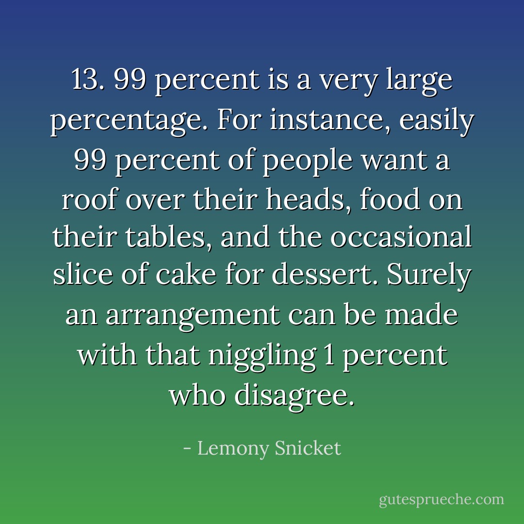 13. 99 percent is a very large percentage. For instance, easily 99 percent of people want a roof over their heads, food on their tables, and the occasional slice of cake for dessert. Surely an arrangement can be made with that niggling 1 percent who disagree. - Lemony Snicket