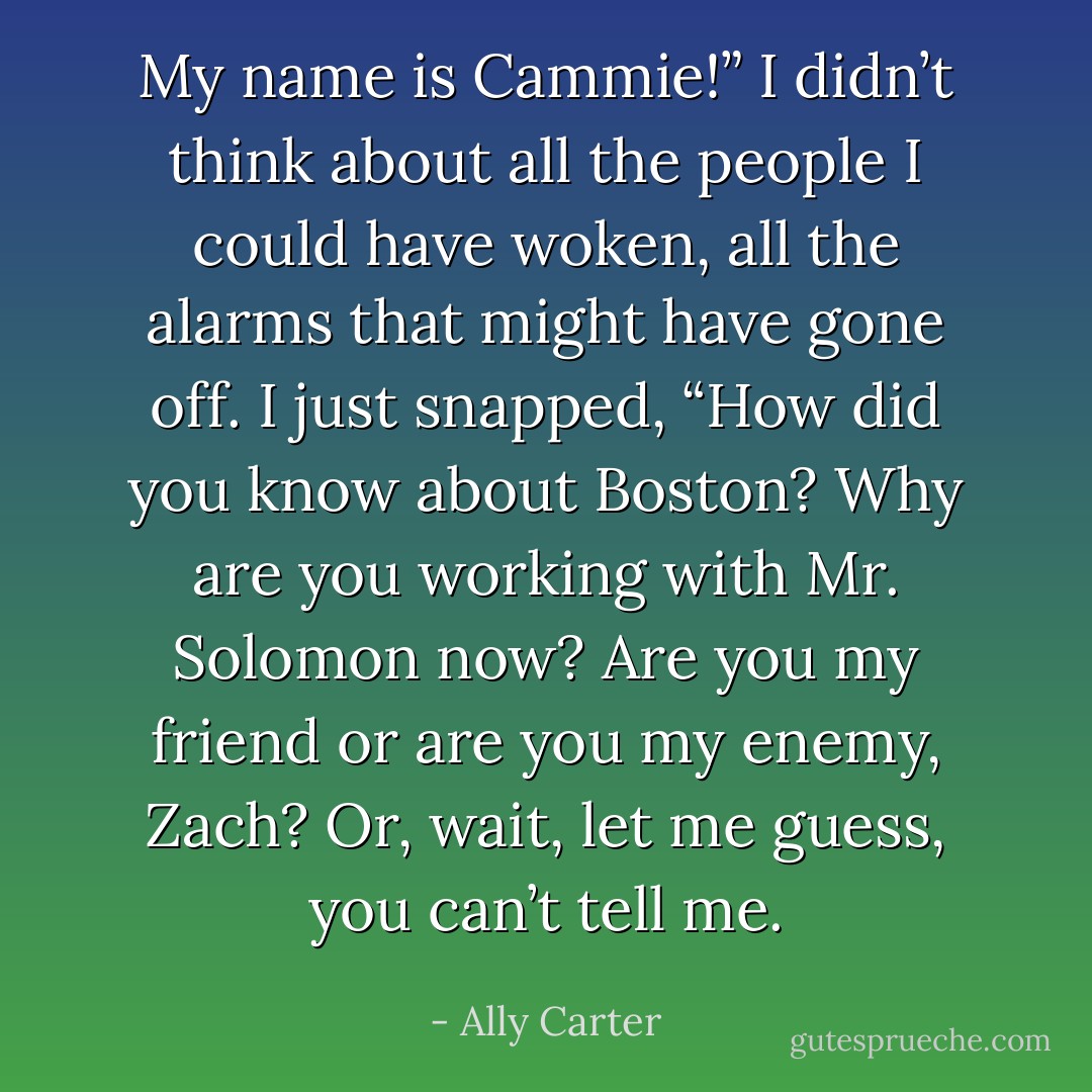 My name is Cammie!” I didn’t think about all the people I could have woken, all the alarms that might have gone off. I just snapped, “How did you know about Boston? Why are you working with Mr. Solomon now? Are you my friend or are you my enemy, Zach? Or, wait, let me guess, you can’t tell me. - Ally Carter
