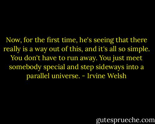 Now, for the first time, he's seeing that there really is a way out of this, and it's all so simple. You don't have to run away. You just meet somebody special and step sideways into a parallel universe. - Irvine Welsh