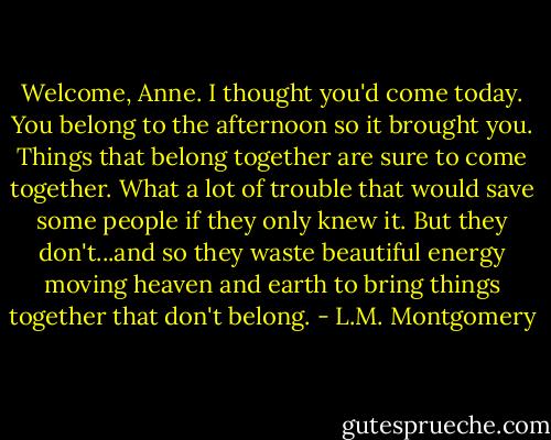 Welcome, Anne. I thought you'd come today. You belong to the afternoon so it brought you. Things that belong together are sure to come together. What a lot of trouble that would save some people if they only knew it. But they don't...and so they waste beautiful energy moving heaven and earth to bring things together that don't belong. - L.M. Montgomery