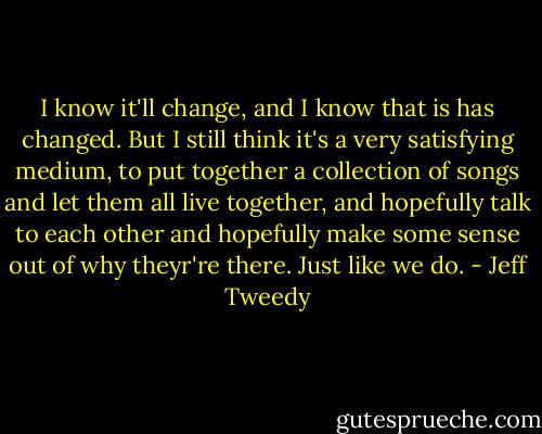 I know it'll change, and I know that is has changed. But I still think it's a very satisfying medium, to put together a collection of songs and let them all live together, and hopefully talk to each other and hopefully make some sense out of why theyr're there. Just like we do. - Jeff Tweedy
