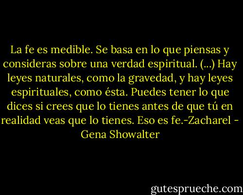 La fe es medible. Se basa en lo que piensas y consideras sobre una verdad espiritual. (...) Hay leyes naturales, como la gravedad, y hay leyes espirituales, como ésta. Puedes tener lo que dices si crees que lo tienes antes de que tú en realidad veas que lo tienes. Eso es fe.-Zacharel - Gena Showalter