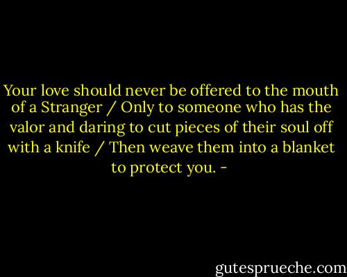Your love should never be offered to the mouth of a Stranger / Only to someone who has the valor and daring to cut pieces of their soul off with a knife / Then weave them into a blanket to protect you. - 