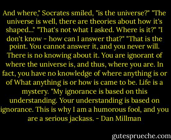 And where," Socrates smiled, "is the universe?"<br />"The universe is well, there are theories about how it's shaped..."<br />"That's not what I asked. Where is it?"<br />"I don't know - how can I answer that?"<br />"That is the point. You cannot answer it, and you never will. There is no knowing about it. You are ignorant of where the universe is, and thus, where you are. In fact, you have no knowledge of where anything is or of What anything is or how is came to be. Life is a mystery.<br />"My ignorance is based on this understanding. Your understanding is based on ignorance. This is why I am a humorous fool, and you are a serious jackass. - Dan Millman