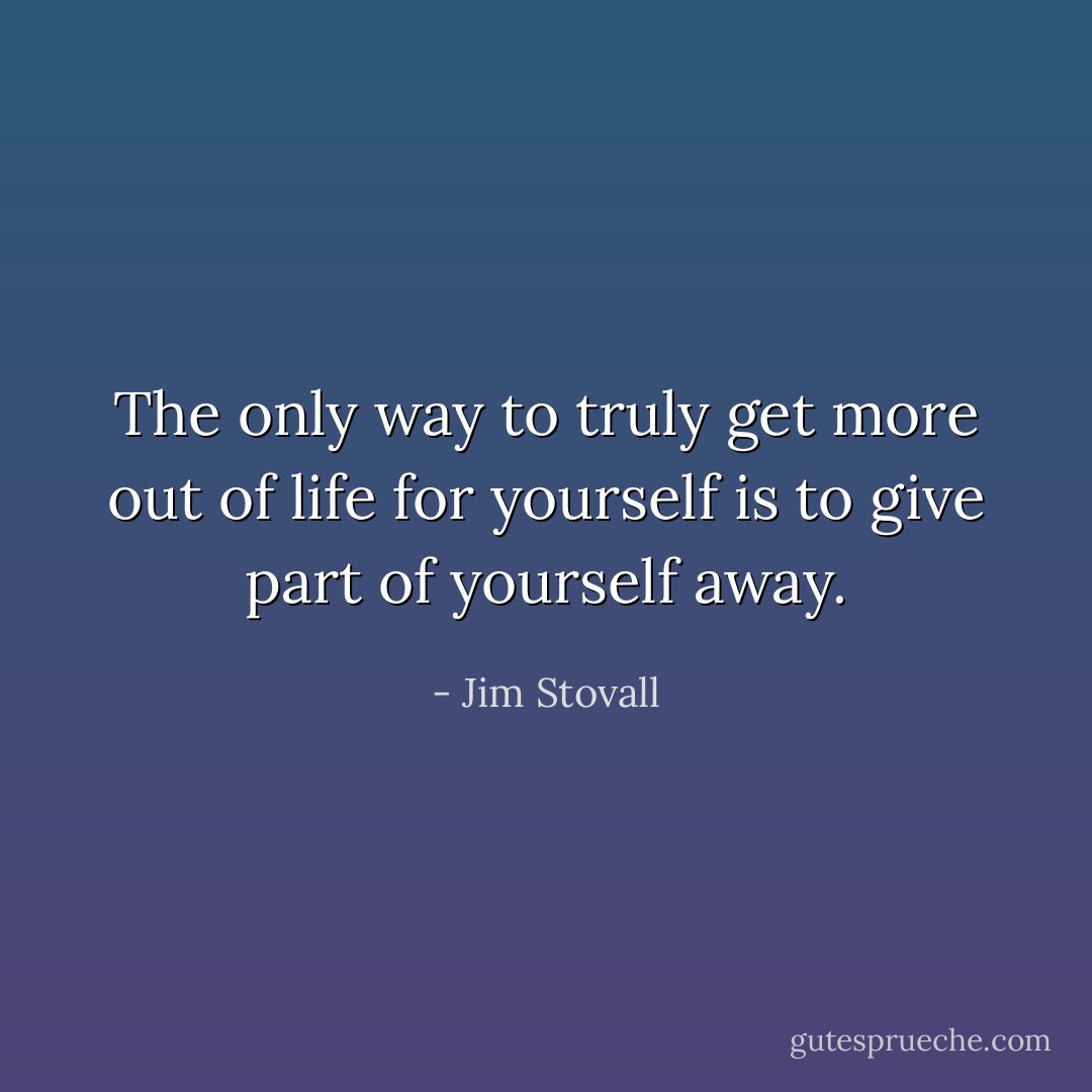 The only way to truly get more out of life for yourself is to give part of yourself away. - Jim Stovall