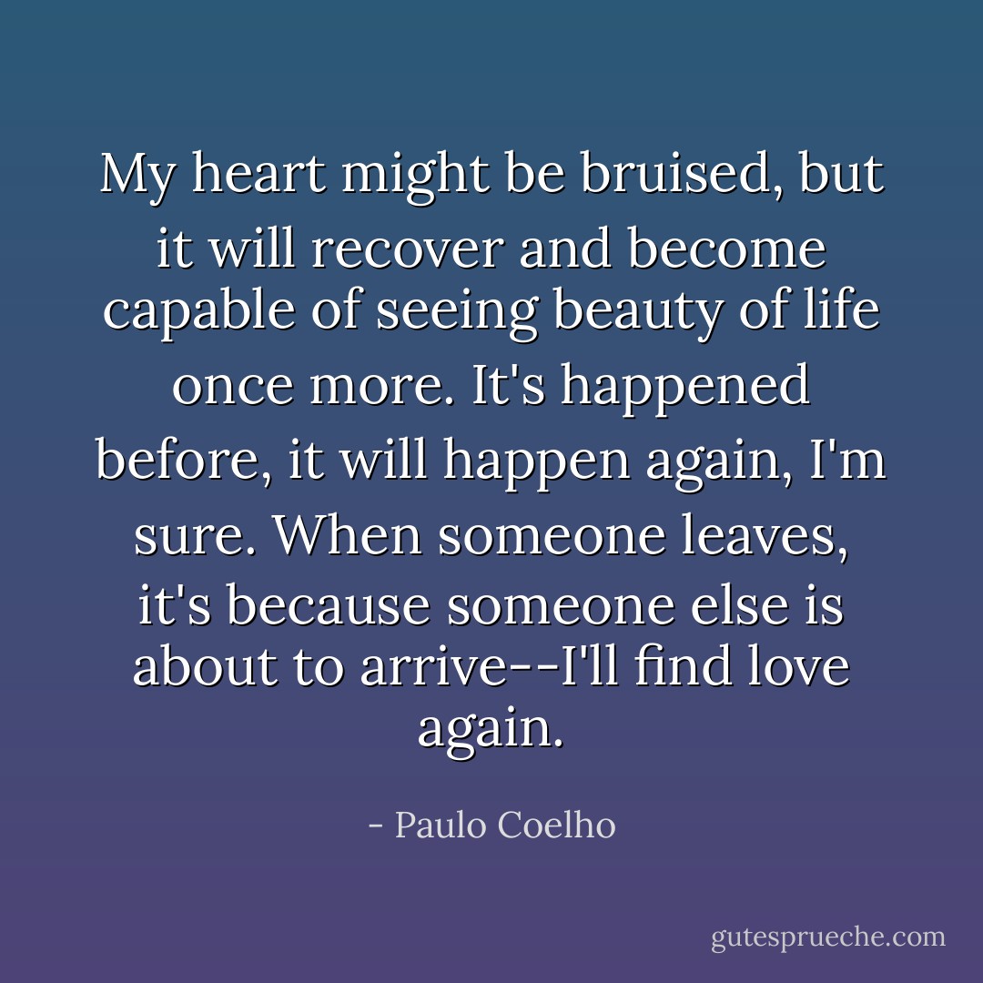 My heart might be bruised, but it will recover and become capable of seeing beauty of life once more. It's happened before, it will happen again, I'm sure. When someone leaves, it's because someone else is about to arrive--I'll find love again. - Paulo Coelho
