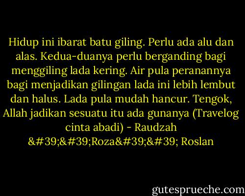 Hidup ini ibarat batu giling. Perlu ada alu dan alas. Kedua-duanya perlu berganding bagi menggiling lada kering. Air pula peranannya bagi menjadikan gilingan lada ini lebih lembut dan halus. Lada pula mudah hancur. Tengok, Allah jadikan sesuatu itu ada gunanya (Travelog cinta abadi) - Raudzah ''Roza'' Roslan