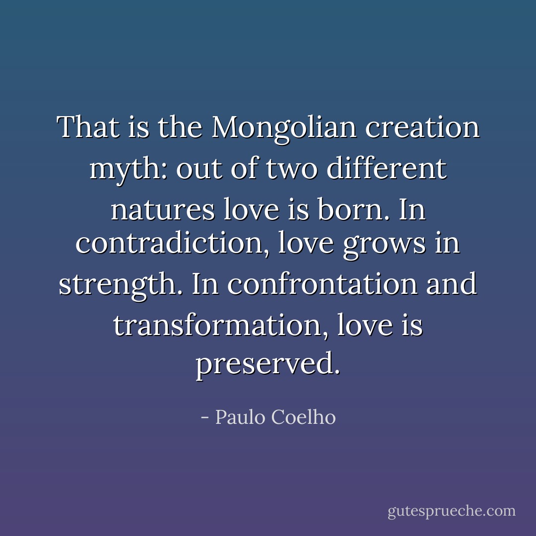 That is the Mongolian creation myth: out of two different natures love is born. In contradiction, love grows in strength. In confrontation and transformation, love is preserved. - Paulo Coelho