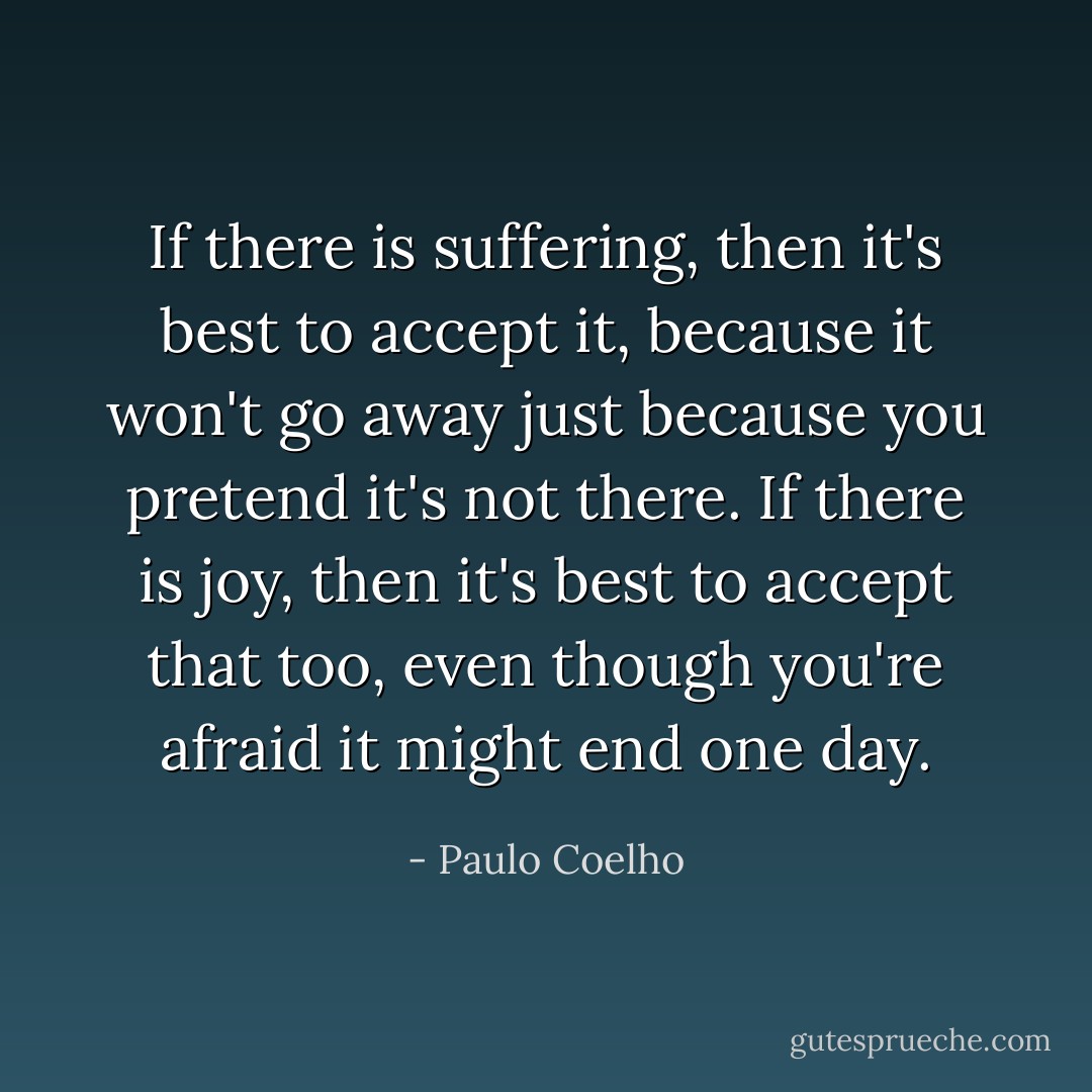If there is suffering, then it's best to accept it, because it won't go away just because you pretend it's not there. If there is joy, then it's best to accept that too, even though you're afraid it might end one day. - Paulo Coelho
