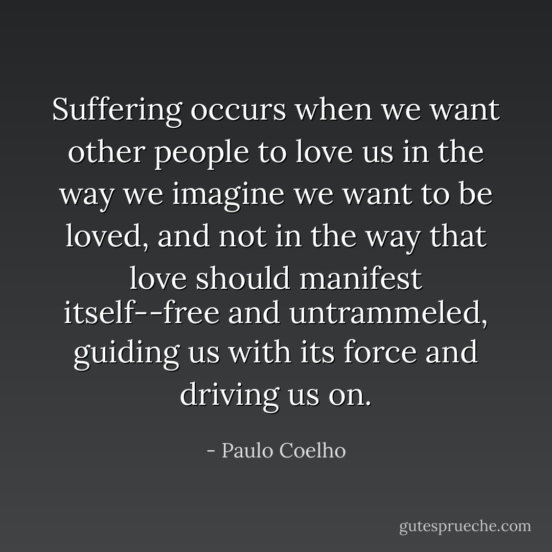 Suffering occurs when we want other people to love us in the way we imagine we want to be loved, and not in the way that love should manifest itself--free and untrammeled, guiding us with its force and driving us on. - Paulo Coelho
