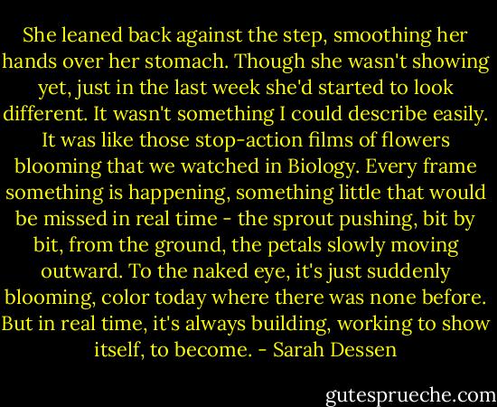 She leaned back against the step, smoothing her hands over her stomach. Though she wasn't showing yet, just in the last week she'd started to look different. It wasn't something I could describe easily. It was like those stop-action films of flowers blooming that we watched in Biology. Every frame something is happening, something little that would be missed in real time - the sprout pushing, bit by bit, from the ground, the petals slowly moving outward. To the naked eye, it's just suddenly blooming, color today where there was none before. But in real time, it's always building, working to show itself, to become. - Sarah Dessen