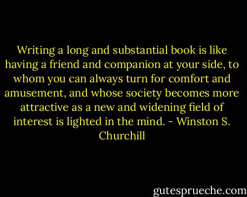 Writing a long and substantial book is like having a friend and companion at your side, to whom you can always turn for comfort and amusement, and whose society becomes more attractive as a new and widening field of interest is lighted in the mind. - Winston S. Churchill