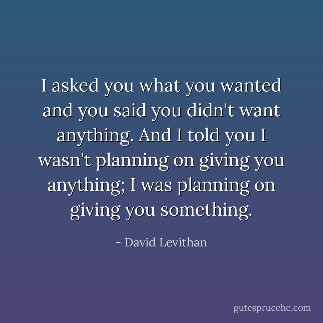 I asked you what you wanted and you said you didn't want anything. And I told you I wasn't planning on giving you anything; I was planning on giving you something. - David Levithan