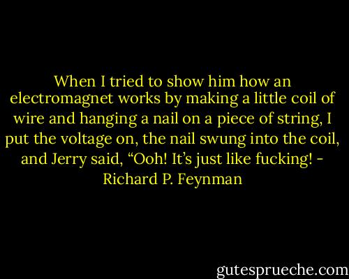 When I tried to show him how an electromagnet works by making a little coil of wire and hanging a nail on a piece of string, I put the voltage on, the nail swung into the coil, and Jerry said, “Ooh! It’s just like fucking! - Richard P. Feynman