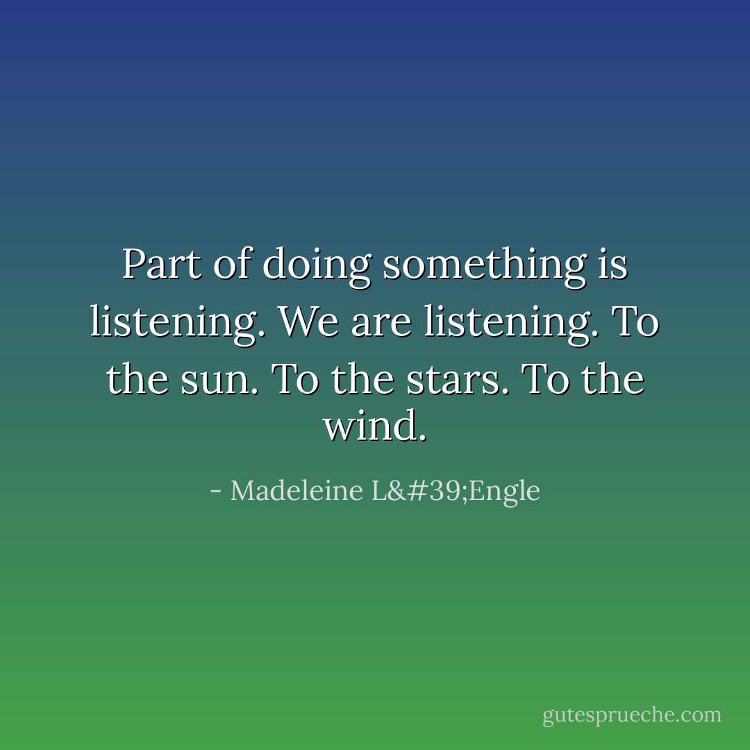 Part of doing something is listening. We are listening. To the sun. To the stars. To the wind. - Madeleine L'Engle