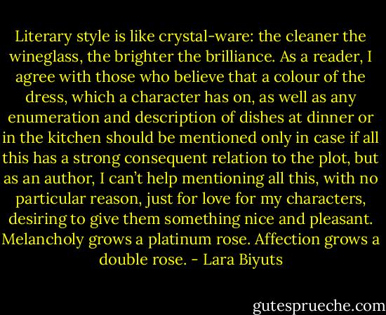 Literary style is like crystal-ware: the cleaner the wineglass, the brighter the brilliance. As a reader, I agree with those who believe that a colour of the dress, which a character has on, as well as any enumeration and description of dishes at dinner or in the kitchen should be mentioned only in case if all this has a strong consequent relation to the plot, but as an author, I can’t help mentioning all this, with no particular reason, just for love for my characters, desiring to give them something nice and pleasant. Melancholy grows a platinum rose. Affection grows a double rose. - Lara Biyuts