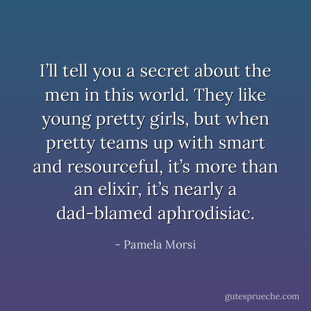 I’ll tell you a secret about the men in this world. They like young pretty girls, but when pretty teams up with smart and resourceful, it’s more than an elixir, it’s nearly a dad-blamed aphrodisiac. - Pamela Morsi