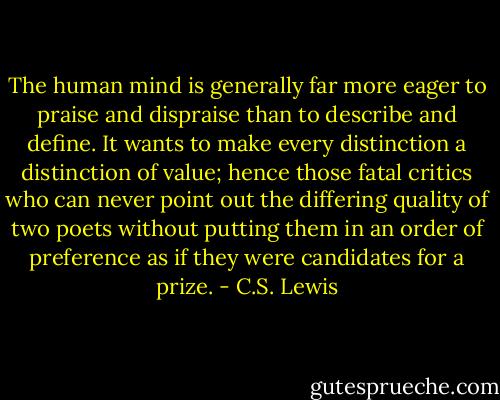 The human mind is generally far more eager to praise and dispraise than to describe and define. It wants to make every distinction a distinction of value; hence those fatal critics who can never point out the differing quality of two poets without putting them in an order of preference as if they were candidates for a prize. - C.S. Lewis