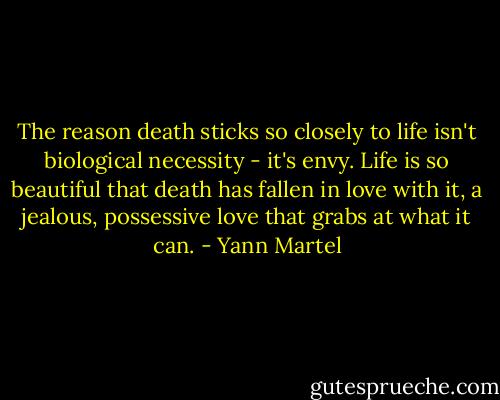 The reason death sticks so closely to life isn't biological necessity - it's envy. Life is so beautiful that death has fallen in love with it, a jealous, possessive love that grabs at what it can. - Yann Martel