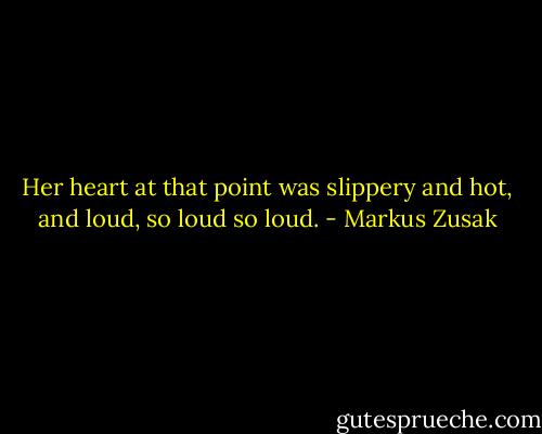 Her heart at that point was slippery and hot, and loud, so loud so loud. - Markus Zusak