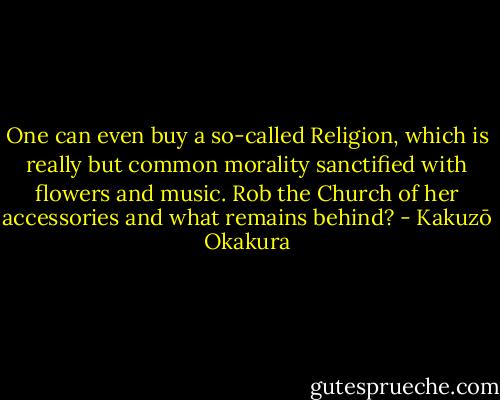 One can even buy a so-called Religion,<br />which is really but common morality sanctified with flowers and music. Rob the Church of her accessories and what remains behind? - Kakuzō Okakura