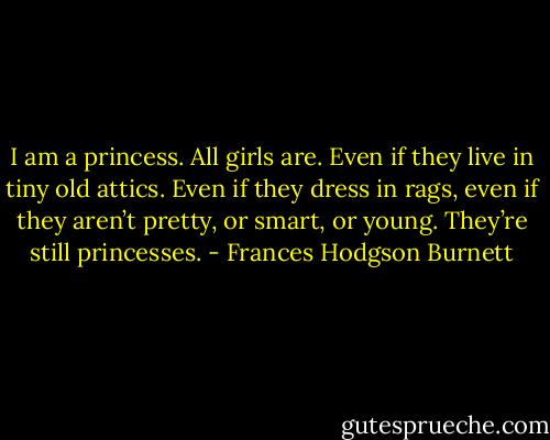 I am a princess. All girls are. Even if they live in tiny old attics. Even if they dress in rags, even if they aren’t pretty, or smart, or young. They’re still princesses. - Frances Hodgson Burnett