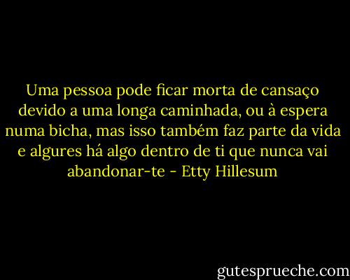 Uma pessoa pode ficar morta de cansaço devido a uma longa caminhada, ou à espera numa bicha, mas isso também faz parte da vida e algures há algo dentro de ti que nunca vai abandonar-te - Etty Hillesum