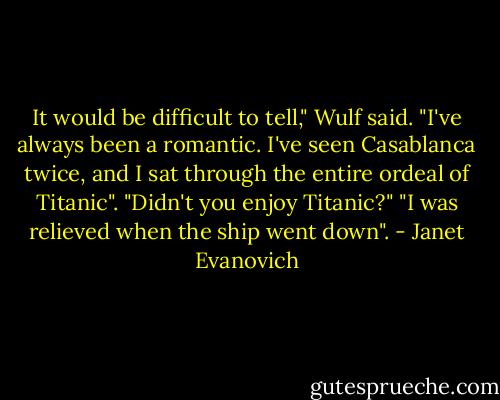 It would be difficult to tell," Wulf said. "I've always been a romantic. I've seen Casablanca twice, and I sat through the entire ordeal of Titanic".<br />"Didn't you enjoy Titanic?"<br />"I was relieved when the ship went down". - Janet Evanovich