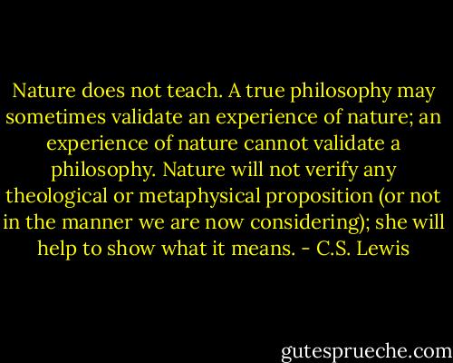 Nature does not teach. A true philosophy may sometimes validate an experience of nature; an experience of nature cannot validate a philosophy. Nature will not verify any theological or metaphysical proposition (or not in the manner we are now considering); she will help to show what it means. - C.S. Lewis