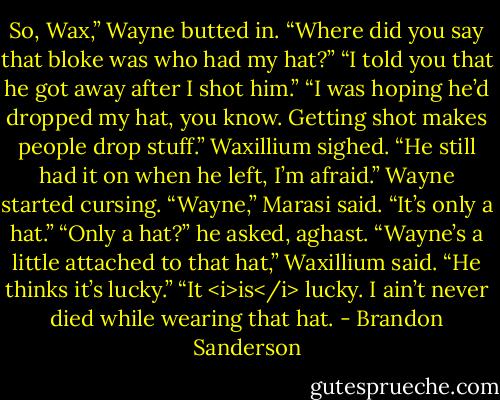 So, Wax,” Wayne butted in. “Where did you say that bloke was who had my hat?”<br />“I told you that he got away after I shot him.”<br />“I was hoping he’d dropped my hat, you know. Getting shot makes people drop stuff.”<br />Waxillium sighed. “He still had it on when he left, I’m afraid.”<br />Wayne started cursing.<br />“Wayne,” Marasi said. “It’s only a hat.”<br />“Only a hat?” he asked, aghast.<br />“Wayne’s a little attached to that hat,” Waxillium said. “He thinks it’s lucky.”<br />“It <i>is</i> lucky. I ain’t never died while wearing that hat. - Brandon Sanderson