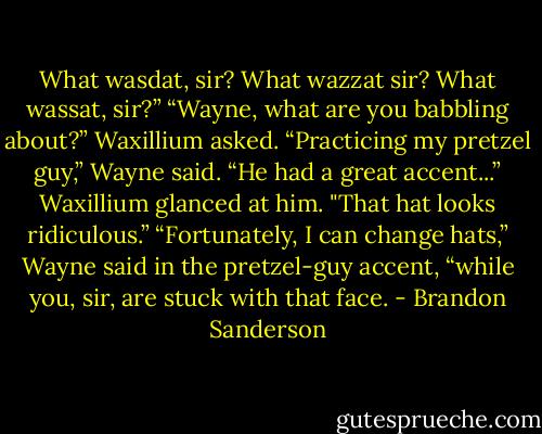 What wasdat, sir? What wazzat sir? What wassat, sir?”<br />“Wayne, what are you babbling about?” Waxillium asked.<br />“Practicing my pretzel guy,” Wayne said. “He had a great accent...”<br />Waxillium glanced at him. "That hat looks ridiculous.”<br />“Fortunately, I can change hats,” Wayne said in the pretzel-guy accent, “while you, sir, are stuck with that face. - Brandon Sanderson