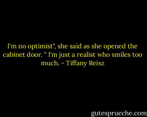 I'm no optimist", she said as she opened the cabinet door. " I'm just a realist who smiles too much. - Tiffany Reisz