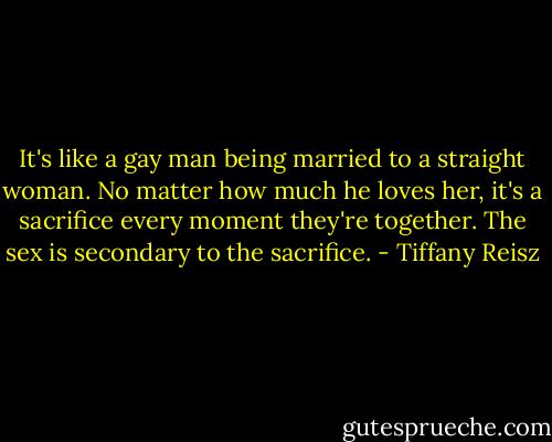 It's like a gay man being married to a straight woman. No matter how much he loves her, it's a sacrifice every moment they're together. The sex is secondary to the sacrifice. - Tiffany Reisz