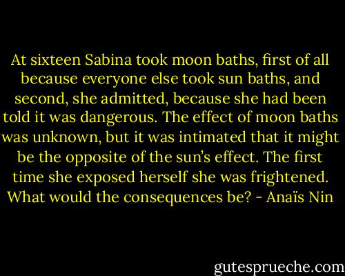 At sixteen Sabina took moon baths, first of all because everyone else took sun baths, and second, she admitted, because she had been told it was dangerous. The effect of moon baths was unknown, but it was intimated that it might be the opposite of the sun’s effect. The first time she exposed herself she was frightened. What would the consequences be? - Anaïs Nin