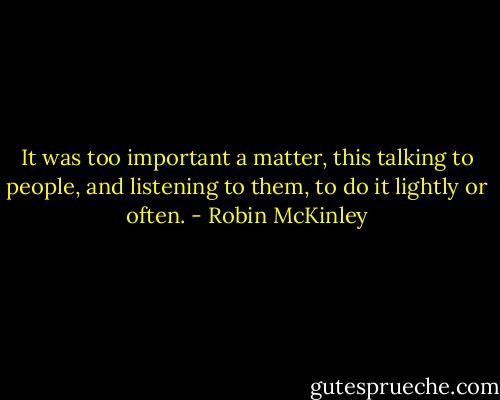 It was too important a matter, this talking to people, and listening to them, to do it lightly or often. - Robin McKinley