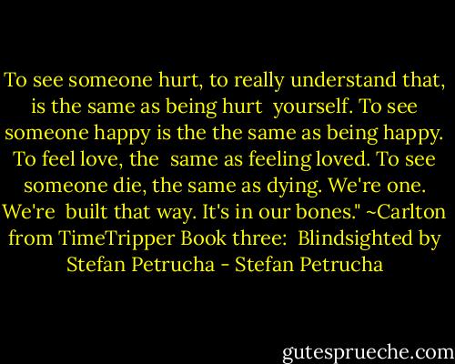 To see someone hurt, to really understand that, is the same as being hurt <br />yourself. To see someone happy is the the same as being happy. To feel love, the <br />same as feeling loved. To see someone die, the same as dying. We're one. We're <br />built that way. It's in our bones." ~Carlton from TimeTripper Book three: <br />Blindsighted by Stefan Petrucha - Stefan Petrucha